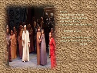 Ismael  enciende en su pecho hogueras, como pájaros que vuelan libres… a posarse en la mujer amada -Rechazo y furia- Abigaille encendida en furor apaga los sonidos de la tierra todos! 