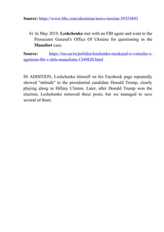 Source: https://www.bbc.com/ukrainian/news-russian-39353693
6) In May 2019, Leshchenko met with an FBI agent and went to the
Prosecutor General's Office Of Ukraine for questioning in the
Manafort case.
Source: https://tsn.ua/ru/politika/leschenko-rasskazal-o-vstreche-s-
agentom-fbr-v-dele-manaforta-1349820.html
IN ADDITION, Leshchenko himself on his Facebook page repeatedly
showed "attitude" to the presidential candidate Donald Trump, clearly
playing along to Hillary Clinton. Later, after Donald Trump won the
election, Leshchenko removed these posts, but we managed to save
several of them:
 