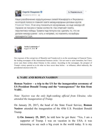 Serhiy Leshchenko ✓
August 29, 2016 
Our exposure of the corrupt ties of Manafort and Yanukovych is on the second page in Financial Times,
the leading newspaper of the international business circles. I do not want to seem immodest, but I have
never seen them written about Ukraine in this context. According to the newspaper, the prospect of
Trump's victory spurred us to do what we have never done before – to influence, albeit indirectly, the
presidential election in the US.
6. NABU AND ROMAN NASIROV
Roman Nasirov – a trip to the US for the inauguration ceremony of
US President Donald Trump and the “consequences” for him from
NABU.
Note: Nasirov was the only high-ranking official from Ukraine, who
attended the inauguration of Trump.
On January 20, 2017, the head of the State Fiscal Service, Roman
Nasirov attended the inauguration of the 45th U.S. President Donald
Trump.
1) On January 25, 2017, he told how he got there: “Yes, I am a
supporter of Trump. I was on vacation in the USA; it was
interesting to see such a big event in the world today. It is my
 