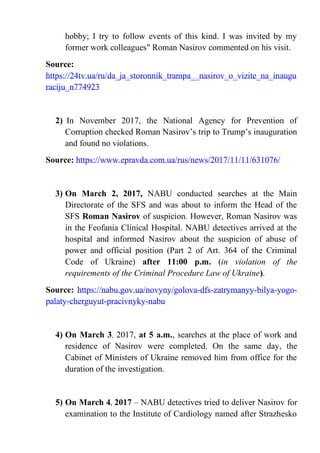 hobby; I try to follow events of this kind. I was invited by my
former work colleagues" Roman Nasirov commented on his visit.
Source:
https://24tv.ua/ru/da_ja_storonnik_trampa__nasirov_o_vizite_na_inaugu
raciju_n774923
2) In November 2017, the National Agency for Prevention of
Corruption checked Roman Nasirov’s trip to Trump’s inauguration
and found no violations.
Source: https://www.epravda.com.ua/rus/news/2017/11/11/631076/
3) On March 2, 2017, NABU conducted searches at the Main
Directorate of the SFS and was about to inform the Head of the
SFS Roman Nasirov of suspicion. However, Roman Nasirov was
in the Feofania Clinical Hospital. NABU detectives arrived at the
hospital and informed Nasirov about the suspicion of abuse of
power and official position (Part 2 of Art. 364 of the Criminal
Code of Ukraine) after 11:00 p.m. (in violation of the
requirements of the Criminal Procedure Law of Ukraine).
Source: https://nabu.gov.ua/novyny/golova-dfs-zatrymanyy-bilya-yogo-
palaty-cherguyut-pracivnyky-nabu
4) On March 3, 2017, at 5 a.m., searches at the place of work and
residence of Nasirov were completed. On the same day, the
Cabinet of Ministers of Ukraine removed him from office for the
duration of the investigation.
5) On March 4, 2017 – NABU detectives tried to deliver Nasirov for
examination to the Institute of Cardiology named after Strazhesko
 