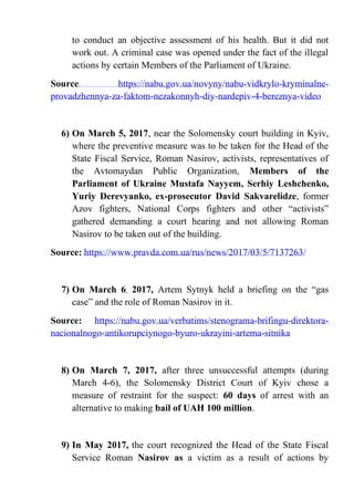 to conduct an objective assessment of his health. But it did not
work out. A criminal case was opened under the fact of the illegal
actions by certain Members of the Parliament of Ukraine.
Source: https://nabu.gov.ua/novyny/nabu-vidkrylo-kryminalne-
provadzhennya-za-faktom-nezakonnyh-diy-nardepiv-4-bereznya-video
6) On March 5, 2017, near the Solomensky court building in Kyiv,
where the preventive measure was to be taken for the Head of the
State Fiscal Service, Roman Nasirov, activists, representatives of
the Avtomaydan Public Organization, Members of the
Parliament of Ukraine Mustafa Nayyem, Serhiy Leshchenko,
Yuriy Derevyanko, ex-prosecutor David Sakvarelidze, former
Azov fighters, National Corps fighters and other “activists”
gathered demanding a court hearing and not allowing Roman
Nasirov to be taken out of the building.
Source: https://www.pravda.com.ua/rus/news/2017/03/5/7137263/
7) On March 6, 2017, Artem Sytnyk held a briefing on the “gas
case” and the role of Roman Nasirov in it.
Source: https://nabu.gov.ua/verbatims/stenograma-brifingu-direktora-
nacionalnogo-antikorupciynogo-byuro-ukrayini-artema-sitnika
8) On March 7, 2017, after three unsuccessful attempts (during
March 4-6), the Solomensky District Court of Kyiv chose a
measure of restraint for the suspect: 60 days of arrest with an
alternative to making bail of UAH 100 million.
9) In May 2017, the court recognized the Head of the State Fiscal
Service Roman Nasirov as a victim as a result of actions by
 
