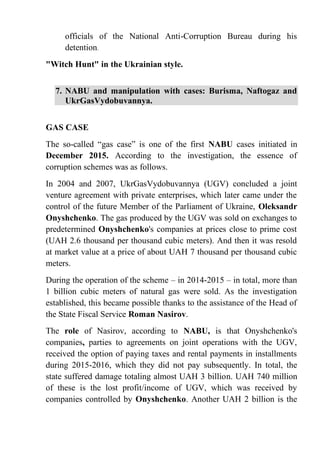 officials of the National Anti-Corruption Bureau during his
detention.
"Witch Hunt" in the Ukrainian style.
7. NABU and manipulation with cases: Burisma, Naftogaz and
UkrGasVydobuvannya.
GAS CASE
The so-called “gas case” is one of the first NABU cases initiated in
December 2015. According to the investigation, the essence of
corruption schemes was as follows.
In 2004 and 2007, UkrGasVydobuvannya (UGV) concluded a joint
venture agreement with private enterprises, which later came under the
control of the future Member of the Parliament of Ukraine, Oleksandr
Onyshchenko. The gas produced by the UGV was sold on exchanges to
predetermined Onyshchenko's companies at prices close to prime cost
(UAH 2.6 thousand per thousand cubic meters). And then it was resold
at market value at a price of about UAH 7 thousand per thousand cubic
meters.
During the operation of the scheme – in 2014-2015 – in total, more than
1 billion cubic meters of natural gas were sold. As the investigation
established, this became possible thanks to the assistance of the Head of
the State Fiscal Service Roman Nasirov.
The role of Nasirov, according to NABU, is that Onyshchenko's
companies, parties to agreements on joint operations with the UGV,
received the option of paying taxes and rental payments in installments
during 2015-2016, which they did not pay subsequently. In total, the
state suffered damage totaling almost UAH 3 billion. UAH 740 million
of these is the lost profit/income of UGV, which was received by
companies controlled by Onyshchenko. Another UAH 2 billion is the
 