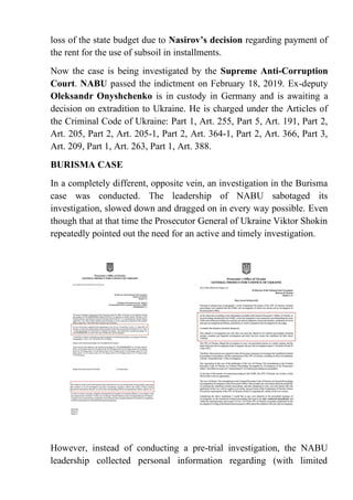 loss of the state budget due to Nasirov’s decision regarding payment of
the rent for the use of subsoil in installments.
Now the case is being investigated by the Supreme Anti-Corruption
Court. NABU passed the indictment on February 18, 2019. Ex-deputy
Oleksandr Onyshchenko is in custody in Germany and is awaiting a
decision on extradition to Ukraine. He is charged under the Articles of
the Criminal Code of Ukraine: Part 1, Art. 255, Part 5, Art. 191, Part 2,
Art. 205, Part 2, Art. 205-1, Part 2, Art. 364-1, Part 2, Art. 366, Part 3,
Art. 209, Part 1, Art. 263, Part 1, Art. 388.
BURISMA CASE
In a completely different, opposite vein, an investigation in the Burisma
case was conducted. The leadership of NABU sabotaged its
investigation, slowed down and dragged on in every way possible. Even
though that at that time the Prosecutor General of Ukraine Viktor Shokin
repeatedly pointed out the need for an active and timely investigation.
However, instead of conducting a pre-trial investigation, the NABU
leadership collected personal information regarding (with limited
 