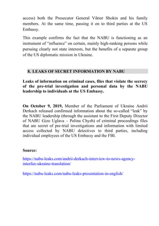 access) both the Prosecutor General Viktor Shokin and his family
members. At the same time, passing it on to third parties at the US
Embassy.
This example confirms the fact that the NABU is functioning as an
instrument of “influence” on certain, mainly high-ranking persons while
pursuing clearly not state interests, but the benefits of a separate group
of the US diplomatic mission in Ukraine.
8. LEAKS OF SECRET INFORMATION BY NABU
Leaks of information on criminal cases, files that violate the secrecy
of the pre-trial investigation and personal data by the NABU
leadership to individuals at the US Embassy.
On October 9, 2019, Member of the Parliament of Ukraine Andrii
Derkach released confirmed information about the so-called “leak” by
the NABU leadership (through the assistant to the First Deputy Director
of NABU Gizo Uglava – Polina Chyzh) of criminal proceedings files
that are secret of pre-trial investigations and information with limited
access collected by NABU detectives to third parties, including
individual employees of the US Embassy and the FBI.
Source:
https://nabu-leaks.com/andrii-derkach-interview-to-news-agency-
interfax-ukraine-translation/
https://nabu-leaks.com/nabu-leaks-presentation-in-english/
 