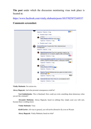 The post under which the discussion mentioning visas took place is
located at:
https://www.facebook.com/vitaliy.shabunin/posts/10157025872169537
Comments screenshot:
Vitaliy Shabunin: I'm curious too.
Alexey Bagnyuk: And what personal consequences could be?
Yuri Kalinichenko: This is blackmail. How could you write something about democracy when
you act like criminals?
Alexander Dubinsky: Alexey Bagnyuk, based on nothing) they simply scare you with snot,
because there is nothing more)
Vitaliy Shabunin: Visas
Kirill Gorlov: All visas in general, you will not be allowed to fly even on Wizzair
Alexey Bagnyuk: Vitaliy Shabunin, based on what?
 