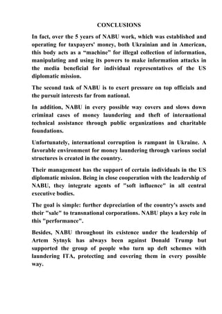 CONCLUSIONS
In fact, over the 5 years of NABU work, which was established and
operating for taxpayers' money, both Ukrainian and in American,
this body acts as a “machine” for illegal collection of information,
manipulating and using its powers to make information attacks in
the media beneficial for individual representatives of the US
diplomatic mission.
The second task of NABU is to exert pressure on top officials and
the pursuit interests far from national.
In addition, NABU in every possible way covers and slows down
criminal cases of money laundering and theft of international
technical assistance through public organizations and charitable
foundations.
Unfortunately, international corruption is rampant in Ukraine. A
favorable environment for money laundering through various social
structures is created in the country.
Their management has the support of certain individuals in the US
diplomatic mission. Being in close cooperation with the leadership of
NABU, they integrate agents of "soft influence" in all central
executive bodies.
The goal is simple: further depreciation of the country's assets and
their "sale" to transnational corporations. NABU plays a key role in
this "performance".
Besides, NABU throughout its existence under the leadership of
Artem Sytnyk has always been against Donald Trump but
supported the group of people who turn up deft schemes with
laundering ITA, protecting and covering them in every possible
way.
 