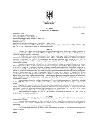 Sarny District Court
of Rivne Region
Case No. 572/2133/19
DECISION
IN THE NAME OF UKRAINE
September 6, 2019 Sarny
Sarny District Court of Rivne Region
consisting of: Presiding Judge – Ryzhyi O.L.,
with the participation of: Court Secretary – Moroz U.M.
prosecutor – Senyk V.
defender – Kich V.V.
the person who is brought to administrative responsibility – Artem Sytnyk,
having considered in the court building in Sarny the case of bringing Artem Sytnyk to administrative liability under Art. 172-5,
part 1, 172-5, Part 1 of the Code of Ukraine on Administrative Offenses.
FOUND:
The Sarny District Court of Rivne Region received for consideration the files of administrative cases on violation of the
requirements of Part 1, Art. 172-5 of the Code of Ukraine on Administrative Offenses against the Director of the National Anti-
Corruption Bureau of Ukraine – Artem Sytnyk.
By the Decision of the Sarny District Court of Rivne Region, dated August 06, 2019, the case of committing an
administrative offense related to corruption, provided for in Part 1, Art.172-5 of the Code of Ukraine on Administrative Offenses
concerning Artem Sytnyk No. 572/2132/19 is consolidated with the case concerning Artem Sytnyk No. 572/2133/19 on
committing an administrative offense related to corruption, envisaged by Part 1, Art.172-5 of the Code of Ukraine on
Administrative Offenses.
According to the minutes No. 263, dated July 12, 2019, Artem Sytnyk, holding the position of Director of the National
Anti-Corruption Bureau, being an official of the National Bureau, according to subparagraph “e” of paragraph 1, Part 1, Article 3
of the Law of Ukraine On Prevention of Corruption, the subject of liability for offenses related to corruption, contrary to the
requirements of Part 2, Article 23 of the Law No. 1700-VlI, violated the statutory restrictions regarding the receipt of gifts. On
January 02, 2019, he received a gift worth UAH 10,000 (in excess of one minimum wage for persons able to work, established on
the day of a single acceptance of a gift, i.e. exceeding UAH 1,921) in the form of payments by Nadeiko M.M. for rent
(accommodation and stay) in the period from December 29, 2018 to January 02, 2019 (four days) of the building No. 2 at the
address: Rivne region, Sarny district, Strashene village, 3 Robitnicha Street. Thereby Artem Sytnyk committed an administrative
offense related to corruption, the liability for which is provided for in Part 1, Article 172-5 of the Code of Ukraine on
Administrative Offenses.
Based on the above, the court concludes that the actions of Artem Sytnyk have characteristics of the offense under Part
1, Art. 172-5 of the Code of Ukraine on Administrative Offenses, and therefore Artem Sytnyk is subject to administrative
liability.
Regarding the prosecutor's reference to the possibility of applying additional penalties in the form of deprivation of the
right to hold positions related to the performance of functions of the state or local self-government for one year, the court does
not consider it possible to apply such additional type of punishment, since the sanction of Part 1, Art. 172-5 of the Code of
Ukraine on Administrative Offenses does not provide for this additional type of punishment.
Based on the above, acting under Art. 23 of the Law of Ukraine On Prevention of Corruption, Part 1, Art. 172-5 of the
Code of Ukraine on Administrative Offenses
DECIDED:
To recognize Artem Sytnyk guilty of committing the offense under Part 1, Art. 172-5 of the Code of Ukraine on
Administrative Offenses.
Impose an administrative penalty on Artem Sytnyk in the form of a fine of 200 (two hundred) non-taxable minimum
incomes of citizens, which is UAH 3,400 (three thousand four hundred) hryvnias, 00 kopecks with confiscation of gifts to the
state income.
Withdraw a court fee from Artem Sytnyk of UAH 384.20.
This decision may be appealed to the Rivne Court of Appeal through the court of the first instance within 10 days after
the date of its issue.
Judge - signature - Ryzhyi O.A.
 