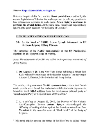 Source: https://corruptinfo.nazk.gov.ua
But even despite of this fact, and the direct prohibition provided by the
current legislation of Ukraine for such a person to hold any position in
law enforcement agencies in such cases, Artem Sytnyk continues to
perform his official duties. At the same time, frankly and exponentially
ignoring the court decision “In the Name of Ukraine”.
5. NABU INTERVENTION IN US ELECTIONS
5.1. As the head of NABU, Artem Sytnyk intervened in US
elections, helping Hillary Clinton.
The influence of the NABU management on the US Presidential
elections in 2016 (chronology of events).
Note: The statements of NABU are added to the personal statements of
Artem Sytnyk.
1) On August 14, 2016, the New York Times published a report from
Kyiv written by employees of the Russian bureau of the newspaper
Andrew E. Kramer, Mike McIntire and Barry Meier.
The article, citing unnamed NABU representatives, claims that "hand-
made records were found that indicated confidential cash payments to
Manafort worth $12.7 million from the pro-Russian political party of
Yanukovych (Party of Regions) from 2007 to 2012."
2) At a briefing on August 15, 2016, the Director of the National
Anti-Corruption Bureau Artem Sytnyk acknowledged the
difficulty of making claims against the American consultant Paul
Manafort in the so-called case of “black book” of the Party of
Regions.
"This name appears among the names in the list of the so-called "black
 