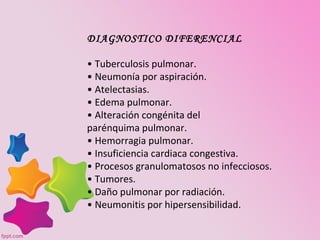 DIAGNOSTICO DIFERENCIAL

• Tuberculosis pulmonar.
• Neumonía por aspiración.
• Atelectasias.
• Edema pulmonar.
• Alteración congénita del
parénquima pulmonar.
• Hemorragia pulmonar.
• Insuficiencia cardiaca congestiva.
• Procesos granulomatosos no infecciosos.
• Tumores.
• Daño pulmonar por radiación.
• Neumonitis por hipersensibilidad.
 