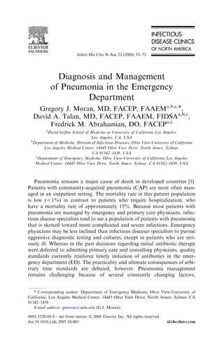 Infect Dis Clin N Am 22 (2008) 53–72

Diagnosis and Management
of Pneumonia in the Emergency
Department
Gregory J. Moran, MD, FACEP, FAAEMa,b,c,*,
David A. Talan, MD, FACEP, FAAEM, FIDSAa,b,c,
Fredrick M. Abrahamian, DO, FACEPa,c
a

David Geﬀen School of Medicine at University of California Los Angeles,
Los Angeles, CA, USA
b
Department of Medicine, Division of Infectious Diseases, Olive View-University of California
Los Angeles Medical Center, 14445 Olive View Drive, North Annex, Sylmar,
CA 91342–1438, USA
c
Department of Emergency Medicine, Olive View-University of California Los Angeles
Medical Center, 14445 Olive View Drive, North Annex, Sylmar, CA 91342–1438, USA

Pneumonia remains a major cause of death in developed countries [1].
Patients with community-acquired pneumonia (CAP) are most often managed in an outpatient setting. The mortality rate in this patient population
is low (!1%) in contrast to patients who require hospitalization, who
have a mortality rate of approximately 15%. Because most patients with
pneumonia are managed by emergency and primary care physicians, infectious disease specialists tend to see a population of patients with pneumonia
that is skewed toward more complicated and severe infections. Emergency
physicians may be less inclined than infectious diseases specialists to pursue
aggressive diagnostic testing and cultures, except in patients who are seriously ill. Whereas in the past decisions regarding initial antibiotic therapy
were deferred to admitting primary care and consulting physicians, quality
standards currently reinforce timely initiation of antibiotics in the emergency department (ED). The practicality and ultimate consequences of arbitrary time standards are debated, however. Pneumonia management
remains challenging because of several constantly changing factors,
* Corresponding author. Department of Emergency Medicine, Olive View-University of
California, Los Angeles Medical Center, 14445 Olive View Drive, North Annex, Sylmar, CA
91342–1438.
E-mail address: gmoran@ucla.edu (G.J. Moran).
0891-5520/08/$ - see front matter Ó 2008 Elsevier Inc. All rights reserved.
doi:10.1016/j.idc.2007.10.003

id.theclinics.com

 