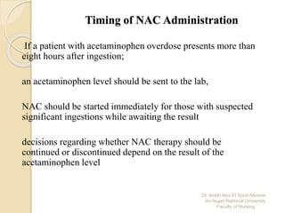 Dr. Aidah Abu El Soud Alkaissi
An-Najah National University
Faculty of Nursing
Timing of NAC Administration
If a patient with acetaminophen overdose presents more than
eight hours after ingestion;
an acetaminophen level should be sent to the lab,
NAC should be started immediately for those with suspected
significant ingestions while awaiting the result
decisions regarding whether NAC therapy should be
continued or discontinued depend on the result of the
acetaminophen level
 