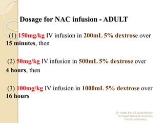Dr. Aidah Abu El Soud Alkaissi
An-Najah National University
Faculty of Nursing
Dosage for NAC infusion - ADULT
(1) 150mg/kg IV infusion in 200mL 5% dextrose over
15 minutes, then
(2) 50mg/kg IV infusion in 500mL 5% dextrose over
4 hours, then
(3) 100mg/kg IV infusion in 1000mL 5% dextrose over
16 hours
 