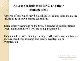 Dr. Aidah Abu El Soud Alkaissi
An-Najah National University
Faculty of Nursing
Adverse reactions to NAC and their
management
Adverse effects which may be localised to the area surrounding the
infusion site or may be more generalised
These usually occur during the first 30 minutes of administration
when large amounts of NAC are being given rapidly
They include nausea, flushing, itching, erythematous rash, urticaria,
angioedema, bronchospasm and, rarely, hypotension or
hypertension
 