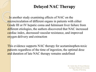 Dr. Aidah Abu El Soud Alkaissi
An-Najah National University
Faculty of Nursing
Delayed NAC Therapy
In another study examining effects of NAC on the
microcirculation of different organs in patients with either
Grade III or IV hepatic coma and fulminant liver failure from
different etiologies, the authors discovered that NAC increased
cardiac index, decreased vascular resistance, and improved
oxygen delivery and extraction
This evidence supports NAC therapy for acetaminophen-toxic
patients regardless of the time of ingestion, the optimal dose
and duration of late NAC therapy remains undefined
 