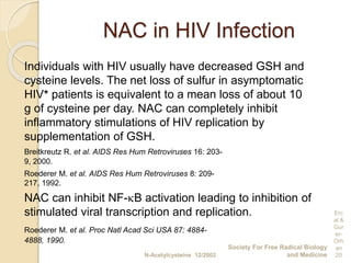 NAC in HIV Infection
Individuals with HIV usually have decreased GSH and
cysteine levels. The net loss of sulfur in asymptomatic
HIV+ patients is equivalent to a mean loss of about 10
g of cysteine per day. NAC can completely inhibit
inflammatory stimulations of HIV replication by
supplementation of GSH.
Breitkreutz R. et al. AIDS Res Hum Retroviruses 16: 203-
9, 2000.
Roederer M. et al. AIDS Res Hum Retroviruses 8: 209-
217, 1992.
NAC can inhibit NF-B activation leading to inhibition of
stimulated viral transcription and replication.
Roederer M. et al. Proc Natl Acad Sci USA 87: 4884-
4888, 1990.
N-Acetylcysteine 12/2002
Society For Free Radical Biology
and Medicine
Erc
al &
Gur
er-
Orh
an
20
 
