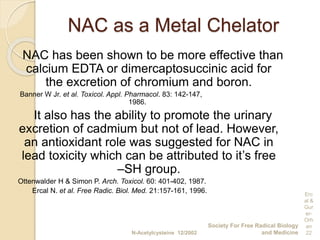 NAC as a Metal Chelator
NAC has been shown to be more effective than
calcium EDTA or dimercaptosuccinic acid for
the excretion of chromium and boron.
Banner W Jr. et al. Toxicol. Appl. Pharmacol. 83: 142-147,
1986.
It also has the ability to promote the urinary
excretion of cadmium but not of lead. However,
an antioxidant role was suggested for NAC in
lead toxicity which can be attributed to it’s free
–SH group.
Ottenwalder H & Simon P. Arch. Toxicol. 60: 401-402, 1987.
Ercal N. et al. Free Radic. Biol. Med. 21:157-161, 1996.
N-Acetylcysteine 12/2002
Society For Free Radical Biology
and Medicine
Erc
al &
Gur
er-
Orh
an
22
 