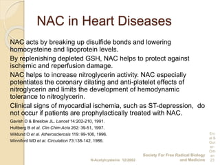 NAC in Heart Diseases
NAC acts by breaking up disulfide bonds and lowering
homocysteine and lipoprotein levels.
By replenishing depleted GSH, NAC helps to protect against
ischemic and reperfusion damage.
NAC helps to increase nitroglycerin activity. NAC especially
potentiates the coronary dilating and anti-platelet effects of
nitroglycerin and limits the development of hemodynamic
tolerance to nitroglycerin.
Clinical signs of myocardial ischemia, such as ST-depression, do
not occur if patients are prophylactically treated with NAC.
Gavish D & Breslow JL. Lancet 14:202-210, 1991.
Hultberg B et al. Clin Chim Acta 262: 39-51, 1997.
Wiklund O et al. Atherosclerosis 119: 99-106, 1996.
Winniford MD et al. Circulation 73:138-142, 1986.
N-Acetylcysteine 12/2002
Society For Free Radical Biology
and Medicine
Erc
al &
Gur
er-
Orh
an
23
 