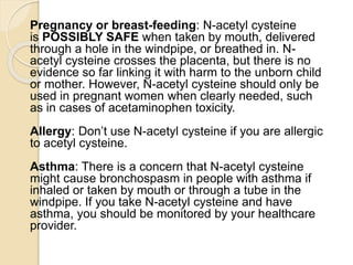 Pregnancy or breast-feeding: N-acetyl cysteine
is POSSIBLY SAFE when taken by mouth, delivered
through a hole in the windpipe, or breathed in. N-
acetyl cysteine crosses the placenta, but there is no
evidence so far linking it with harm to the unborn child
or mother. However, N-acetyl cysteine should only be
used in pregnant women when clearly needed, such
as in cases of acetaminophen toxicity.
Allergy: Don’t use N-acetyl cysteine if you are allergic
to acetyl cysteine.
Asthma: There is a concern that N-acetyl cysteine
might cause bronchospasm in people with asthma if
inhaled or taken by mouth or through a tube in the
windpipe. If you take N-acetyl cysteine and have
asthma, you should be monitored by your healthcare
provider.
 