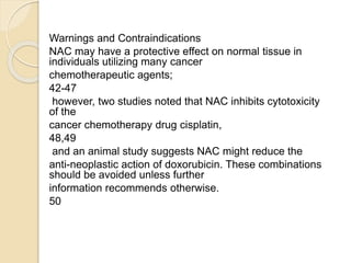 Warnings and Contraindications
NAC may have a protective effect on normal tissue in
individuals utilizing many cancer
chemotherapeutic agents;
42-47
however, two studies noted that NAC inhibits cytotoxicity
of the
cancer chemotherapy drug cisplatin,
48,49
and an animal study suggests NAC might reduce the
anti-neoplastic action of doxorubicin. These combinations
should be avoided unless further
information recommends otherwise.
50
 