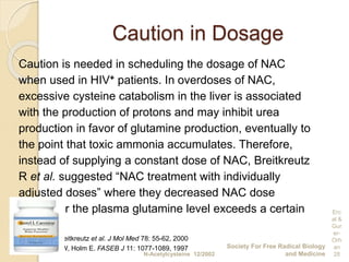 Caution in Dosage
Caution is needed in scheduling the dosage of NAC
when used in HIV+ patients. In overdoses of NAC,
excessive cysteine catabolism in the liver is associated
with the production of protons and may inhibit urea
production in favor of glutamine production, eventually to
the point that toxic ammonia accumulates. Therefore,
instead of supplying a constant dose of NAC, Breitkreutz
R et al. suggested “NAC treatment with individually
adjusted doses” where they decreased NAC dose
whenever the plasma glutamine level exceeds a certain
limit.
Breitkreutz et al. J Mol Med 78: 55-62, 2000
Dröge W, Holm E. FASEB J 11: 1077-1089, 1997
N-Acetylcysteine 12/2002
Society For Free Radical Biology
and Medicine
Erc
al &
Gur
er-
Orh
an
28
 