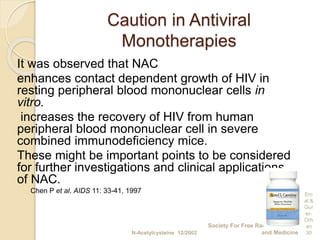 Caution in Antiviral
Monotherapies
It was observed that NAC
enhances contact dependent growth of HIV in
resting peripheral blood mononuclear cells in
vitro.
increases the recovery of HIV from human
peripheral blood mononuclear cell in severe
combined immunodeficiency mice.
These might be important points to be considered
for further investigations and clinical applications
of NAC.
Chen P et al. AIDS 11: 33-41, 1997
N-Acetylcysteine 12/2002
Society For Free Radical Biology
and Medicine
Erc
al &
Gur
er-
Orh
an
30
 