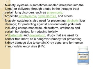 N-acetyl cysteine is sometimes inhaled (breathed into the
lungs) or delivered through a tube in the throat to treat
certain lung disorders such as pneumonia,
bronchitis,emphysema, cystic fibrosis, and others
N-acetyl cysteine is also used for preventing alcoholic liver
damage; for protecting against environmental pollutants
including carbon monoxide, chloroform, urethanes and
certain herbicides; for reducing toxicity
of ifosfamide and doxorubicin, drugs that are used for
cancer treatment; as a hangover remedy; for preventing
kidney damage due to certain X-ray dyes; and for human
immunodeficiency virus (HIV).
 