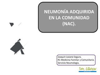 NEUMONÍA ADQUIRIDA
EN LA COMUNIDAD
(NAC).
Joaquín Lozano Segura.
R1 Medicina Familiar y Comunitaria.
Servicio Neumología.
 