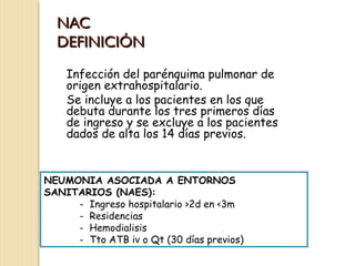 NAC
DEFINICIÓN
Infección del parénquima pulmonar de
origen extrahospitalario.
Se incluye a los pacientes en los que
debuta durante los tres primeros días
de ingreso y se excluye a los pacientes
dados de alta los 14 días previos.

NEUMONIA ASOCIADA A ENTORNOS
SANITARIOS (NAES):
- Ingreso hospitalario >2d en <3m
- Residencias
- Hemodialisis
- Tto ATB iv o Qt (30 días previos)

 