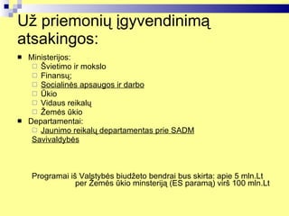 Už priemonių įgyvendinimą atsaking os : Ministerijos: Švietimo ir mokslo Finansų; Socialinės apsaugos ir darbo Ūkio Vidaus reikalų Žemės ūkio Departamentai: Jaunimo reikalų departamentas prie SADM Savivaldybės Programai iš Valstybės biudžeto bendrai bus skirta: apie 5 mln.Lt  per Žemės ūkio minsteriją (ES paramą) virš 100 mln.Lt 