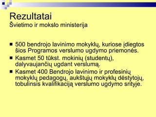 Rezultatai  Švietimo ir mokslo ministerija 500 bendrojo lavinimo mokyklų, kuriose įdiegtos šios Programos verslumo ugdymo priemonės. Kasmet 50 tūkst. mokinių (studentų), dalyvaujančių ugdant verslumą.   Kasmet 400 Bendrojo lavinimo ir profesinių mokyklų pedagogų, aukštųjų mokyklų dėstytojų, tobulinsis kvalifikaciją verslumo ugdymo srityje. 