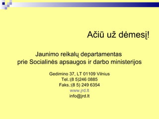 Ačiū už dėmesį! Jaunimo reikalų departamentas  prie Socialinės apsaugos ir darbo ministerijos Gedimino 37, LT 01109 Vilnius Tel.:(8 5)246 0885 Faks.:(8 5) 249 6354 www.jrd.lt [email_address] 