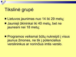 Tikslinė grupė Lietuvos jaunimas nuo 14 iki 29 metų; Jaunieji ūkininkai iki 40 metų, bet ne jaunesni nei 18 metų ; Programos veiksmai būtų nukreipti į visus jaunus žmones, ne tik į potencialius verslininkus ar norinčius imtis verslo. 