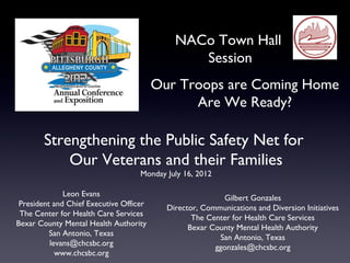 NACo Town Hall
                                                Session
                                         Our Troops are Coming Home
                                               Are We Ready?

        Strengthening the Public Safety Net for
            Our Veterans and their Families
                                    Monday July 16, 2012

              Leon Evans                                  Gilbert Gonzales
 President and Chief Executive Officer     Director, Communications and Diversion Initiatives
 The Center for Health Care Services              The Center for Health Care Services
Bexar County Mental Health Authority             Bexar County Mental Health Authority
          San Antonio, Texas                             San Antonio, Texas
          levans@chcsbc.org                             ggonzales@chcsbc.org
            www.chcsbc.org
 