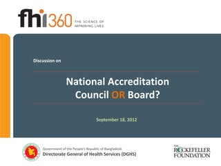 Discussion on



                  National Accreditation
                   Council OR Board?

                                     September 18, 2012




    Government of the People’s Republic of Bangladesh
    Directorate General of Health Services (DGHS)
 