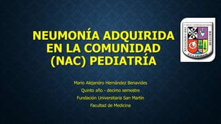 NEUMONÍA ADQUIRIDA
EN LA COMUNIDAD
(NAC) PEDIATRÍA
Mario Alejandro Hernández Benavides
Quinto año - decimo semestre
Fundación Universitaria San Martín
Facultad de Medicina
 