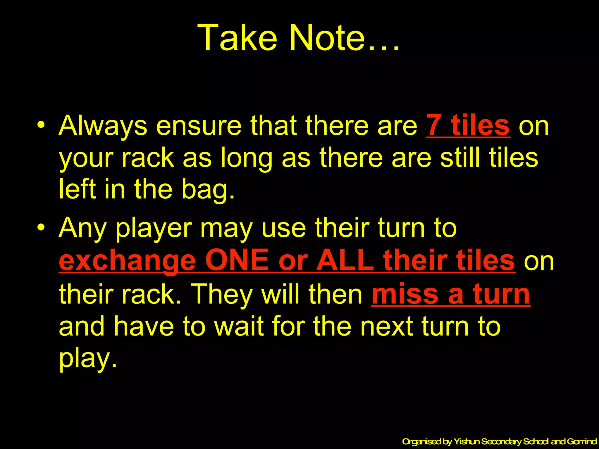Take Note… Always ensure that there are  7 tiles  on your rack as long as there are still tiles left in the bag. Any player may use their turn to  exchange ONE or ALL their tiles  on their rack. They will then  miss a turn  and have to wait for the next turn to play. 