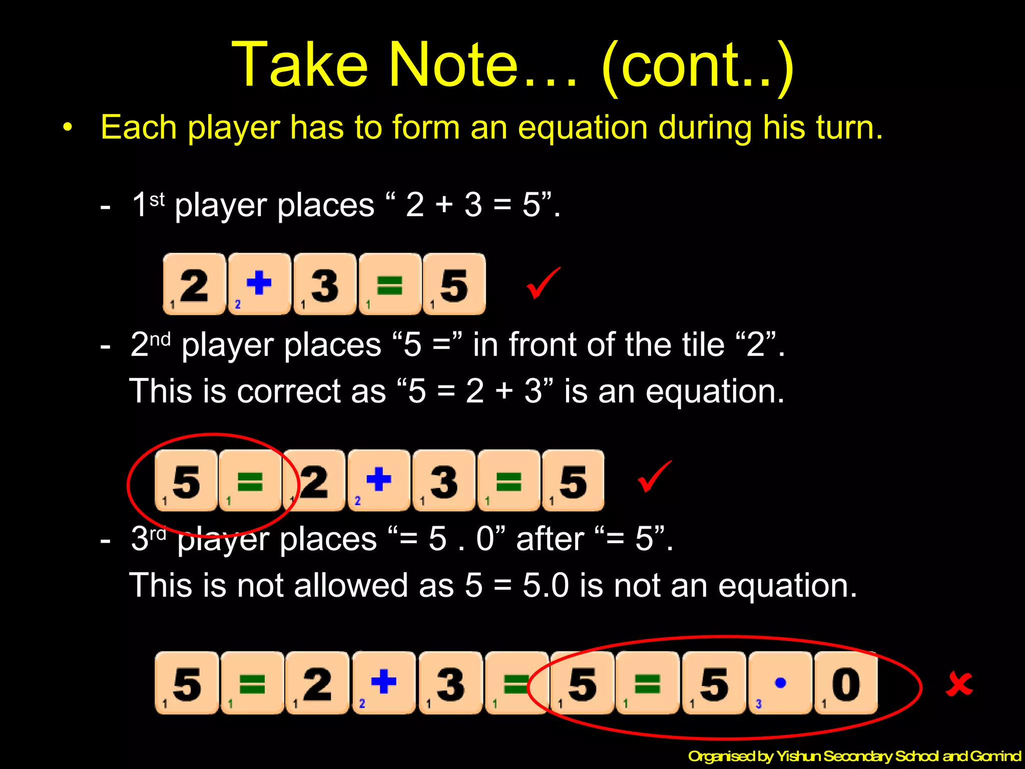 Take Note… (cont..) Each player has to form an equation during his turn. -  1 st  player places “ 2 + 3 = 5”. -  2 nd  player places “5 =” in front of the tile “2”. This is correct as “5 = 2 + 3” is an equation. -  3 rd  player places “= 5 . 0” after “= 5”. This is not allowed as 5 = 5.0 is not an equation.    