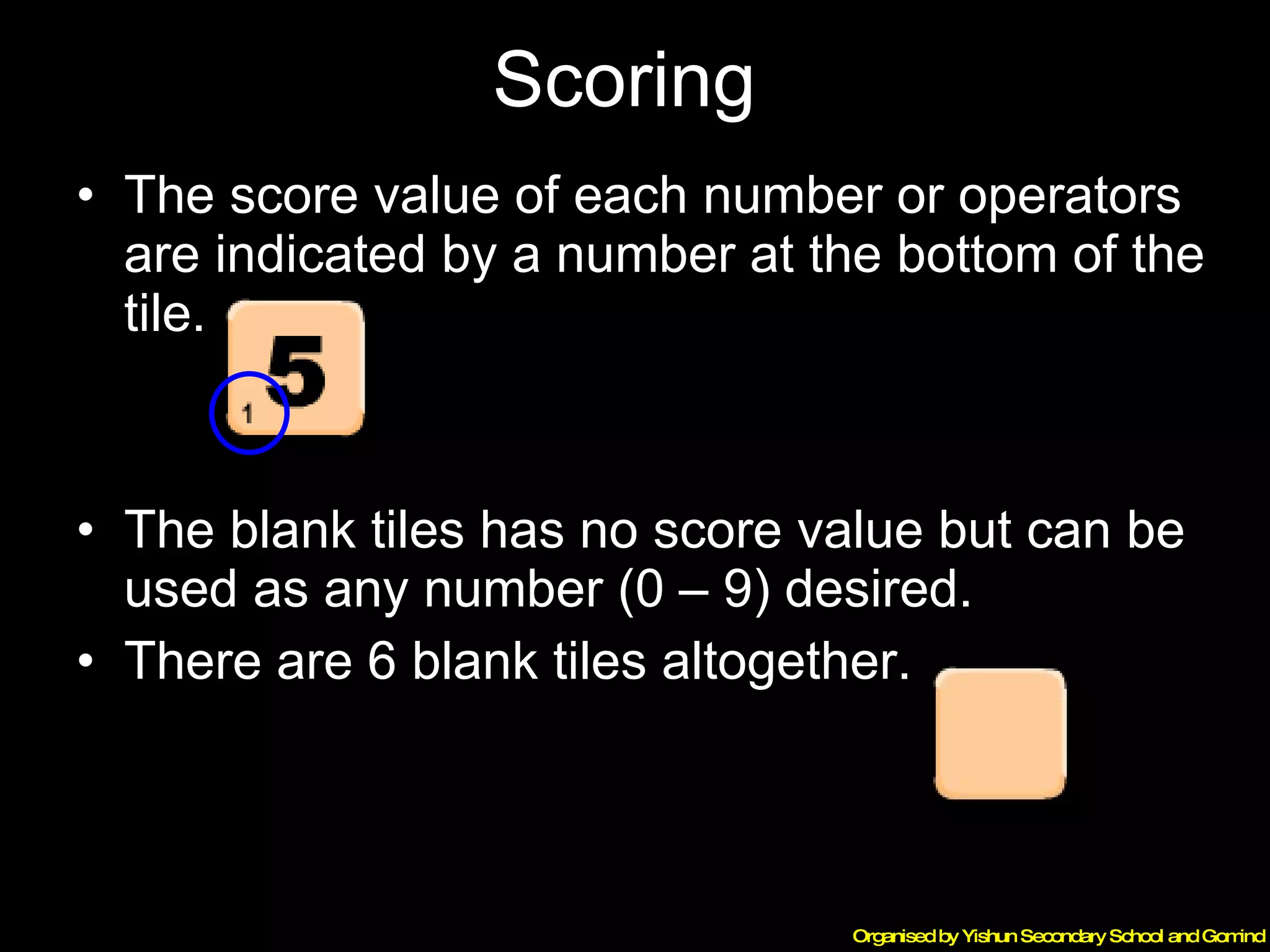 Scoring  The score value of each number or operators are indicated by a number at the bottom of the tile. The blank tiles has no score value but can be used as any number (0 – 9) desired.  There are 6 blank tiles altogether. 