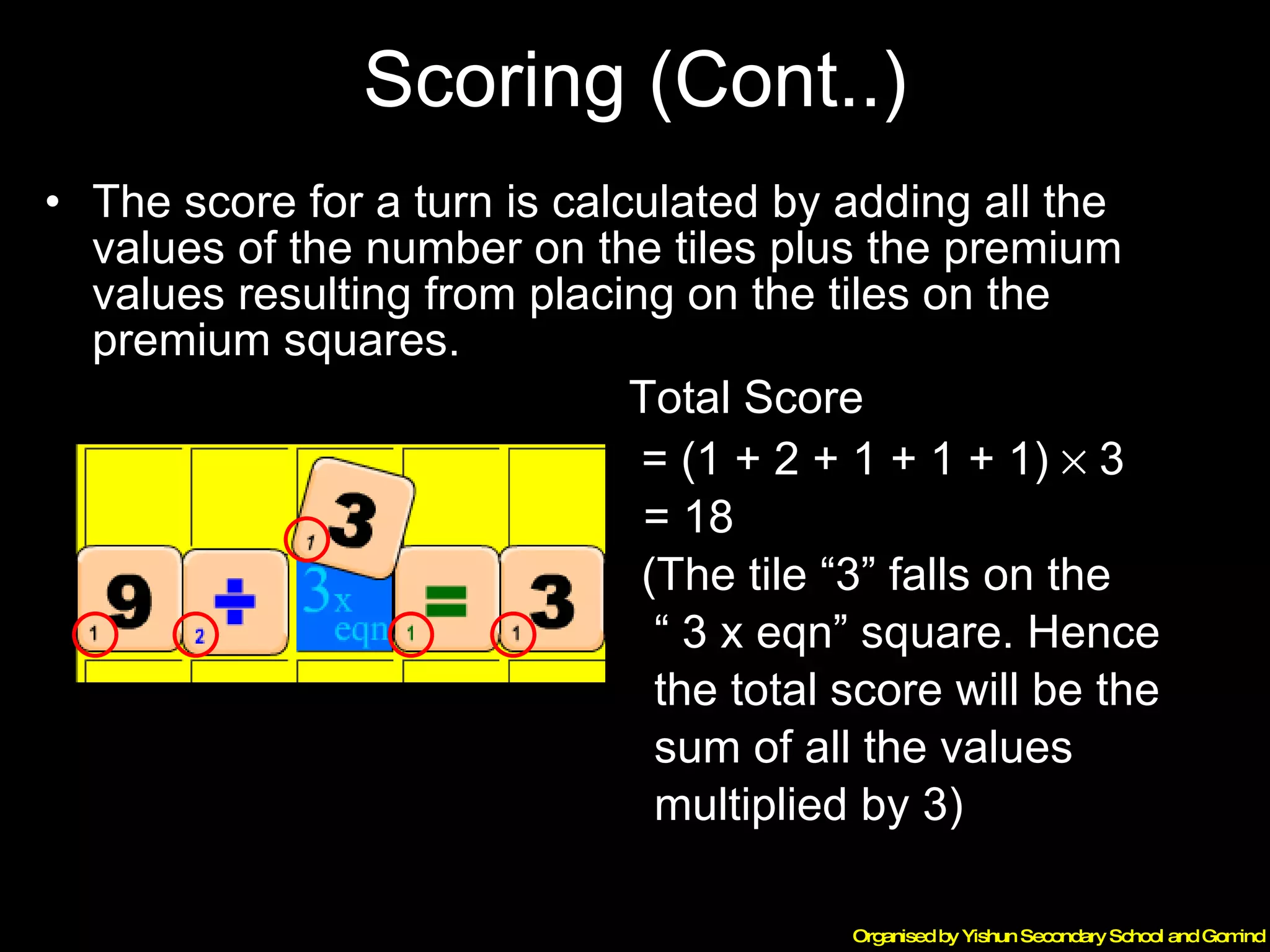 Scoring (Cont..) The score for a turn is calculated by adding all the values of the number on the tiles plus the premium values resulting from placing on the tiles on the premium squares.   Total Score    = (1 + 2 + 1 + 1 + 1)    3   = 18 (The tile “3” falls on the  “  3 x eqn” square. Hence  the total score will be the  sum of all the values  multiplied by 3) 