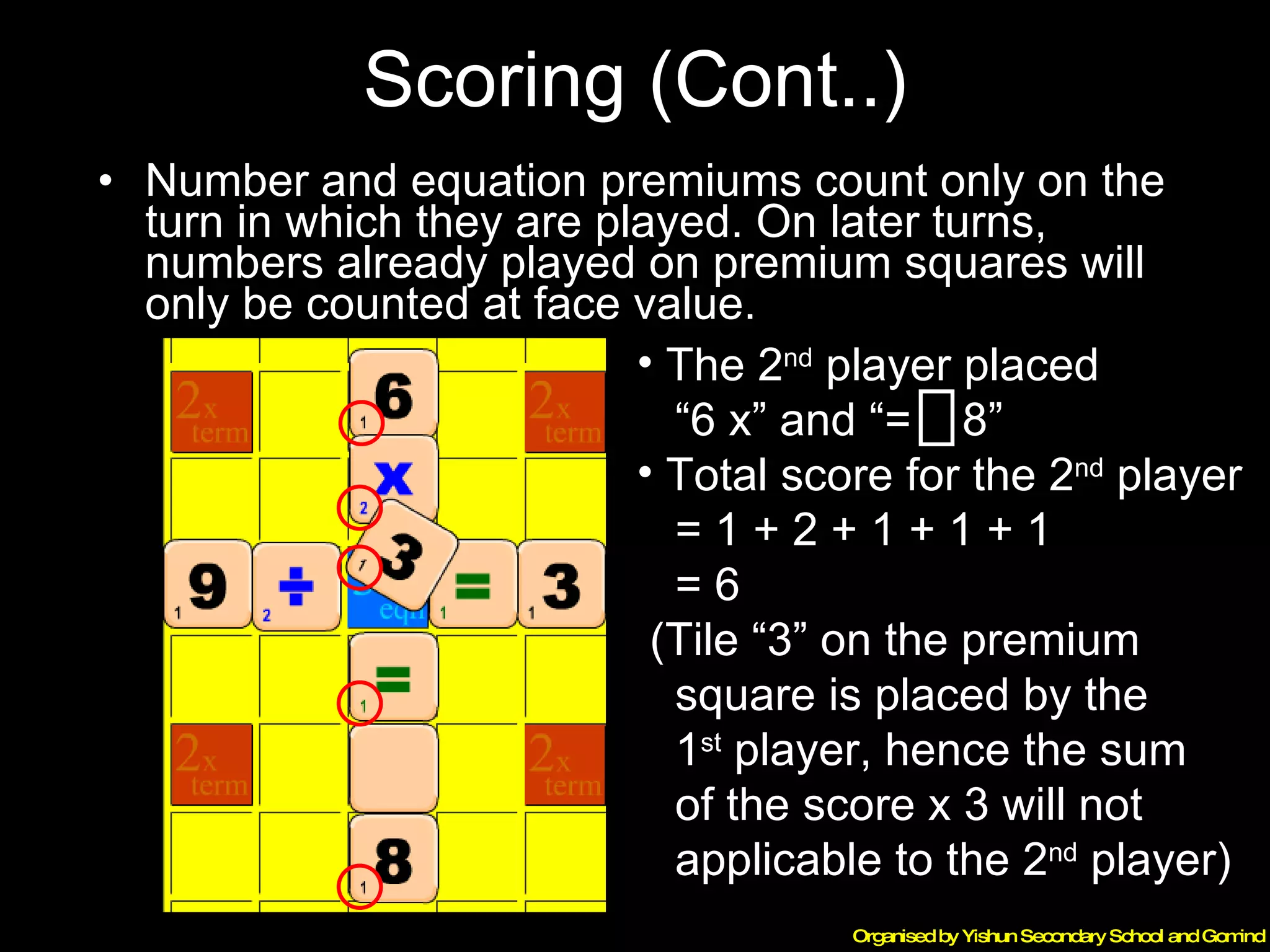 Scoring (Cont..) Number and equation premiums count only on the turn in which they are played. On later turns, numbers already played on premium squares will only be counted at face value. The 2 nd  player placed  “ 6 x” and “=  8” Total score for the 2 nd  player  = 1 + 2 + 1 + 1 + 1  = 6 (Tile “3” on the premium  square is placed by the  1 st  player, hence the sum  of the score x 3 will not  applicable to the 2 nd  player) 