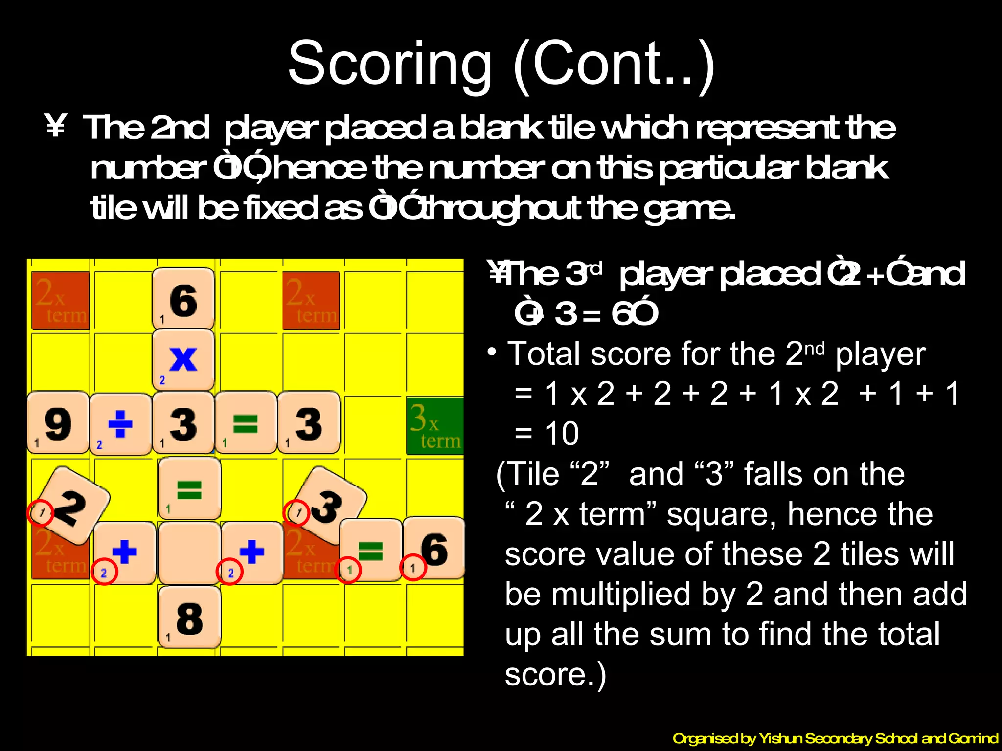 Scoring (Cont..) The 3 rd   player placed “2 +” and  “ + 3 = 6” Total score for the 2 nd  player  = 1 x 2 + 2 + 2 + 1 x 2  + 1 + 1 = 10 (Tile “2”  and “3” falls on the  “  2 x term” square, hence the  score value of these 2 tiles will  be multiplied by 2 and then add  up all the sum to find the total  score.) The 2nd  player placed a blank tile which represent the  number “1”, hence the number on this particular blank  tile will be fixed as “1” throughout the game. 