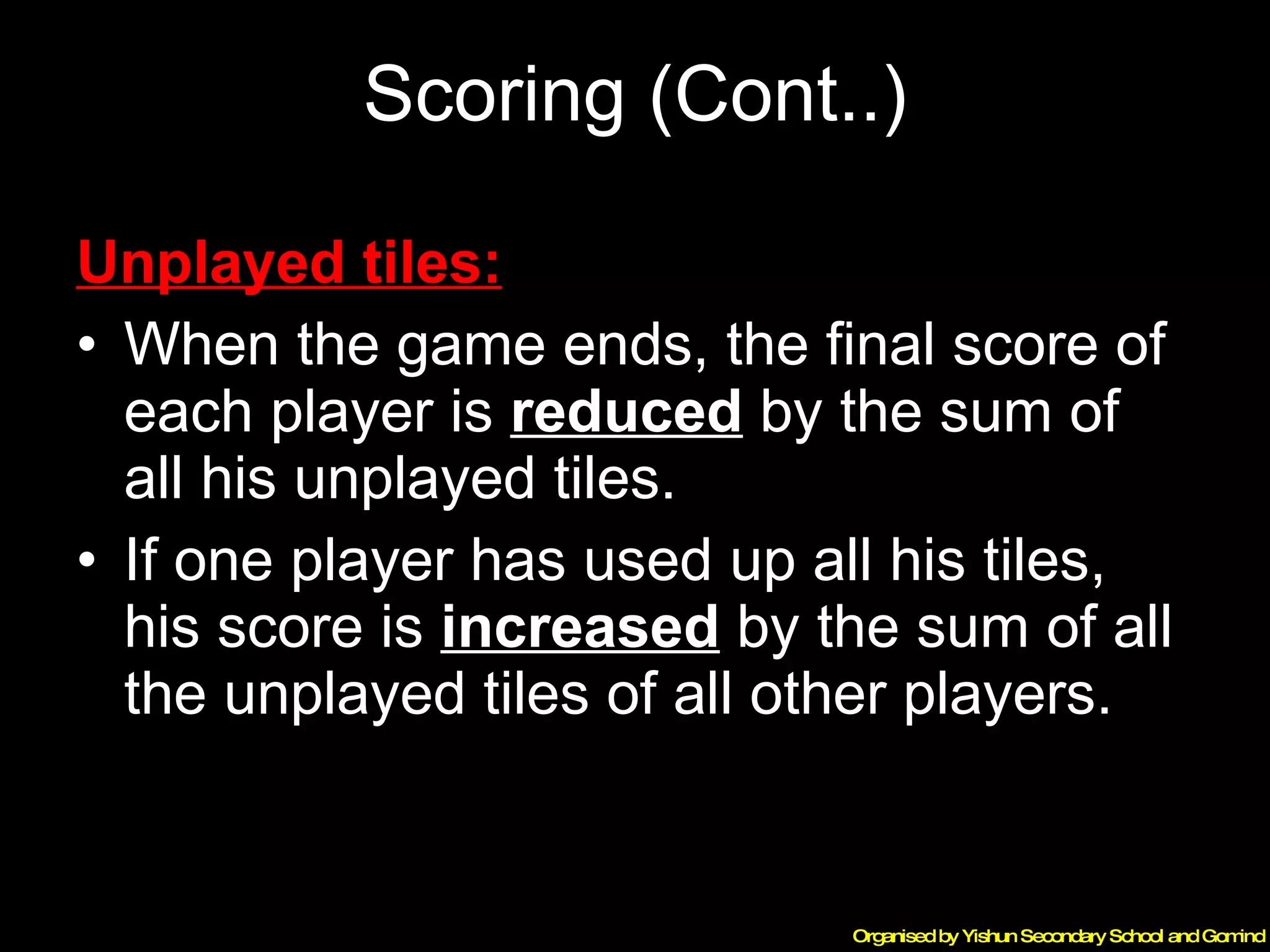 Scoring (Cont..) Unplayed tiles:   When the game ends, the final score of each player is  reduced  by the sum of all his unplayed tiles. If one player has used up all his tiles, his score is  increased  by the sum of all the unplayed tiles of all other players. 