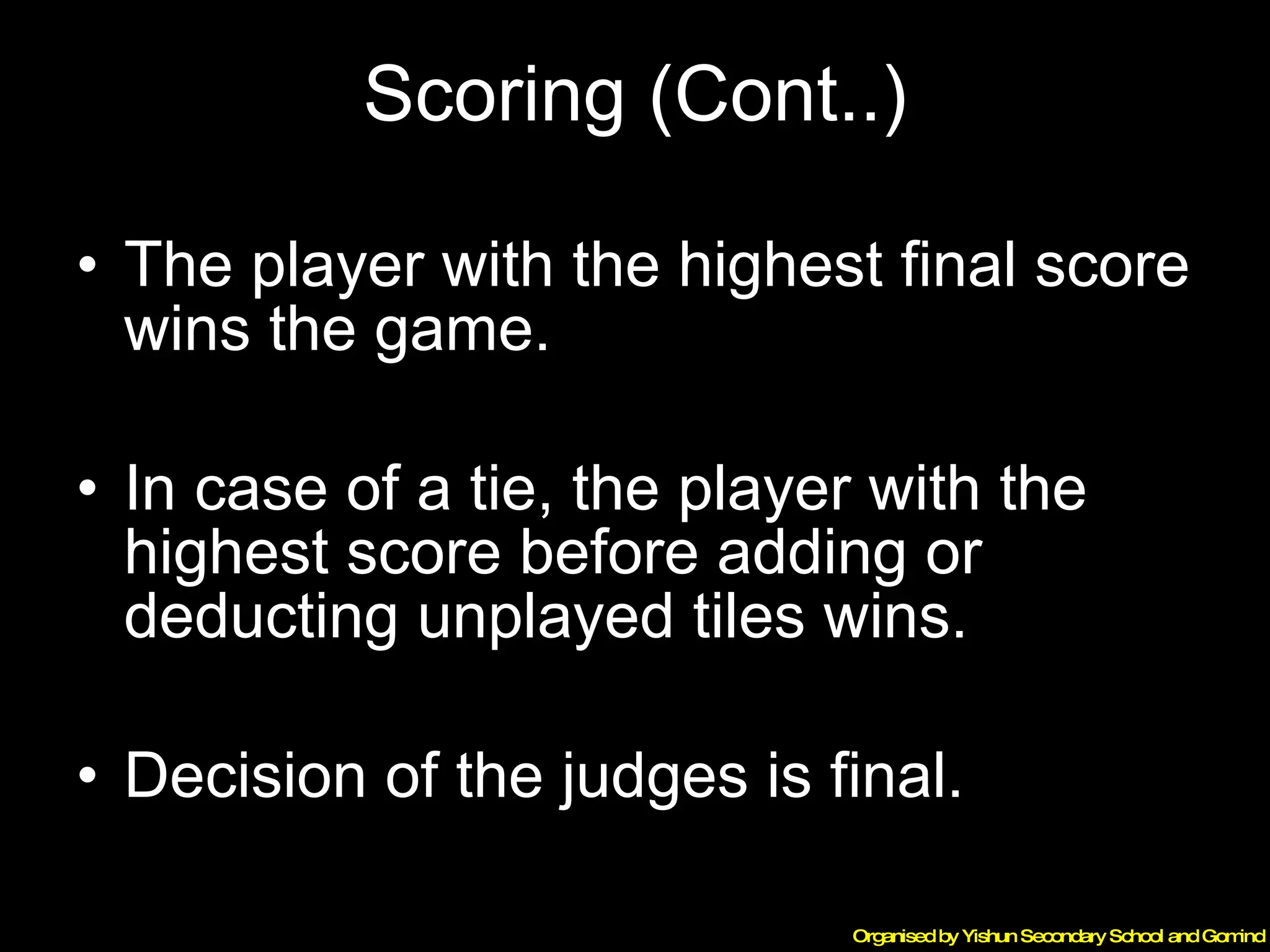 Scoring (Cont..) The player with the highest final score wins the game. In case of a tie, the player with the highest score before adding or deducting unplayed tiles wins. Decision of the judges is final. 
