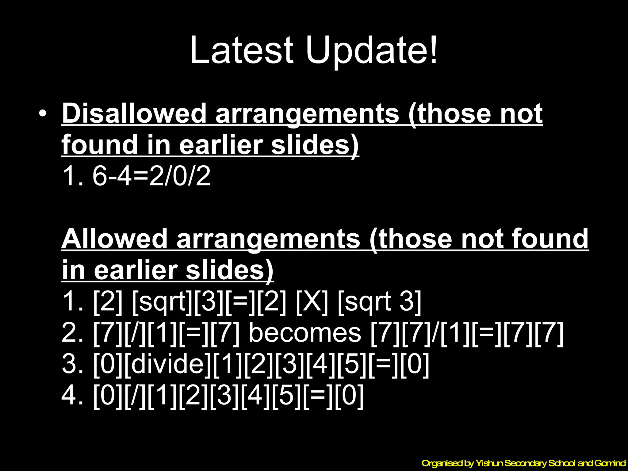 Latest Update! Disallowed arrangements (those not found in earlier slides) 1. 6-4=2/0/2   Allowed arrangements (those not found in earlier slides) 1. [2] [sqrt][3][=][2] [X] [sqrt 3] 2. [7][/][1][=][7] becomes [7][7]/[1][=][7][7] 3. [0][divide][1][2][3][4][5][=][0] 4. [0][/][1][2][3][4][5][=][0] 