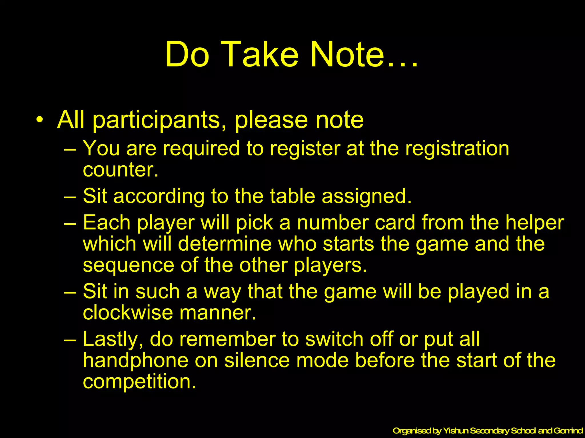 Do Take Note… All participants, please note  You are required to register at the registration counter. Sit according to the table assigned. Each player will pick a number card from the helper which will determine who starts the game and the sequence of the other players. Sit in such a way that the game will be played in a clockwise manner. Lastly, do remember to switch off or put all handphone on silence mode before the start of the competition. 