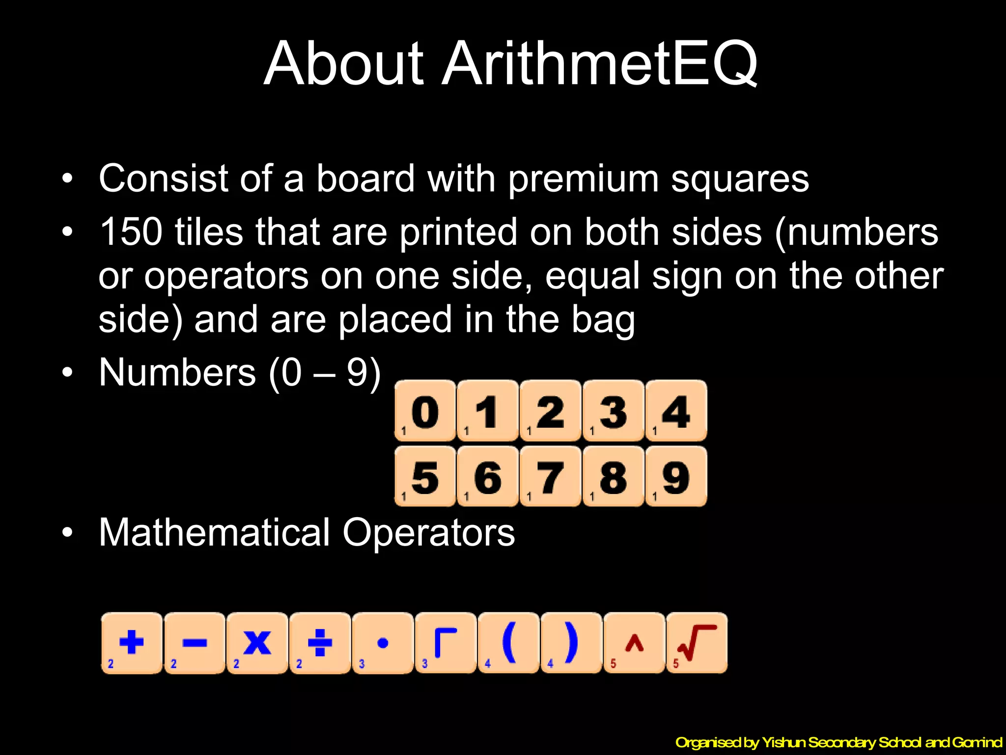 About ArithmetEQ Consist of a board with premium squares 150 tiles that are printed on both sides (numbers or operators on one side, equal sign on the other side) and are placed in the bag Numbers (0 – 9) Mathematical Operators 