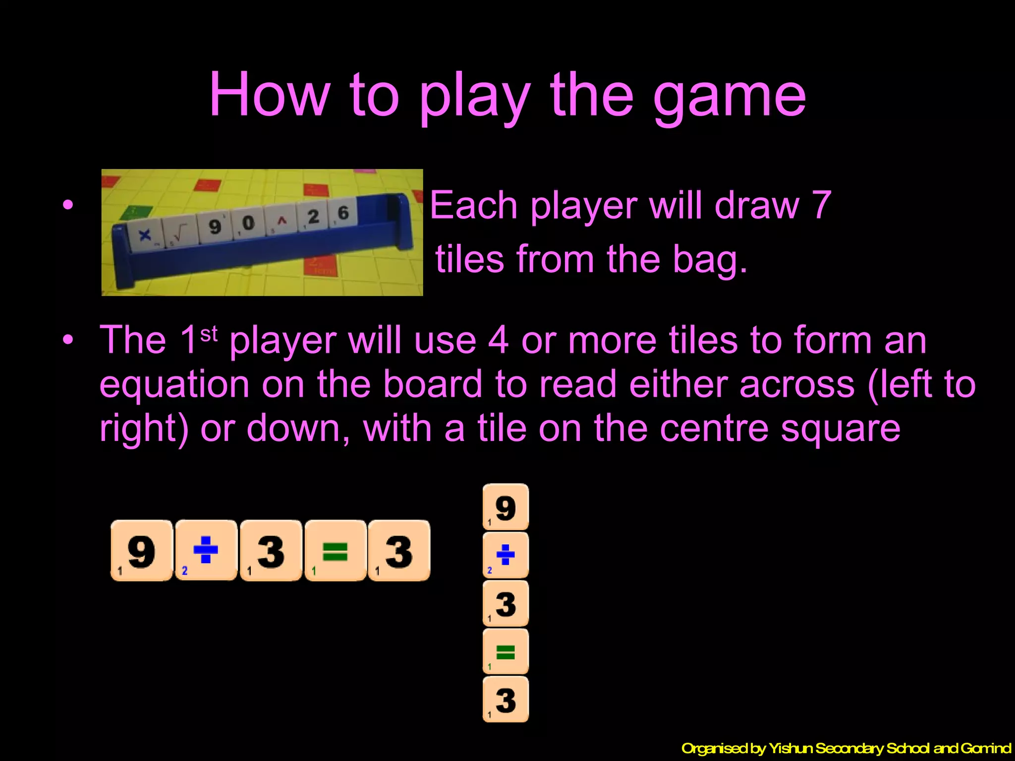 How to play the game Each player will draw 7  tiles from the bag. The 1 st  player will use 4 or more tiles to form an equation on the board to read either across (left to right) or down, with a tile on the centre square 