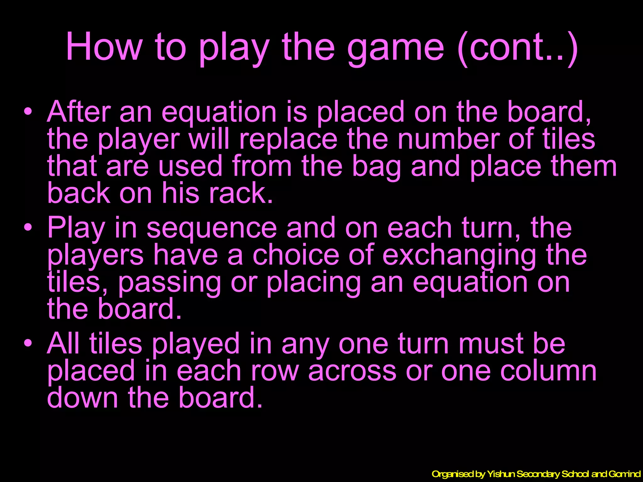 How to play the game (cont..) After an equation is placed on the board, the player will replace the number of tiles that are used from the bag and place them back on his rack. Play in sequence and on each turn, the players have a choice of exchanging the tiles, passing or placing an equation on the board. All tiles played in any one turn must be placed in each row across or one column down the board. 