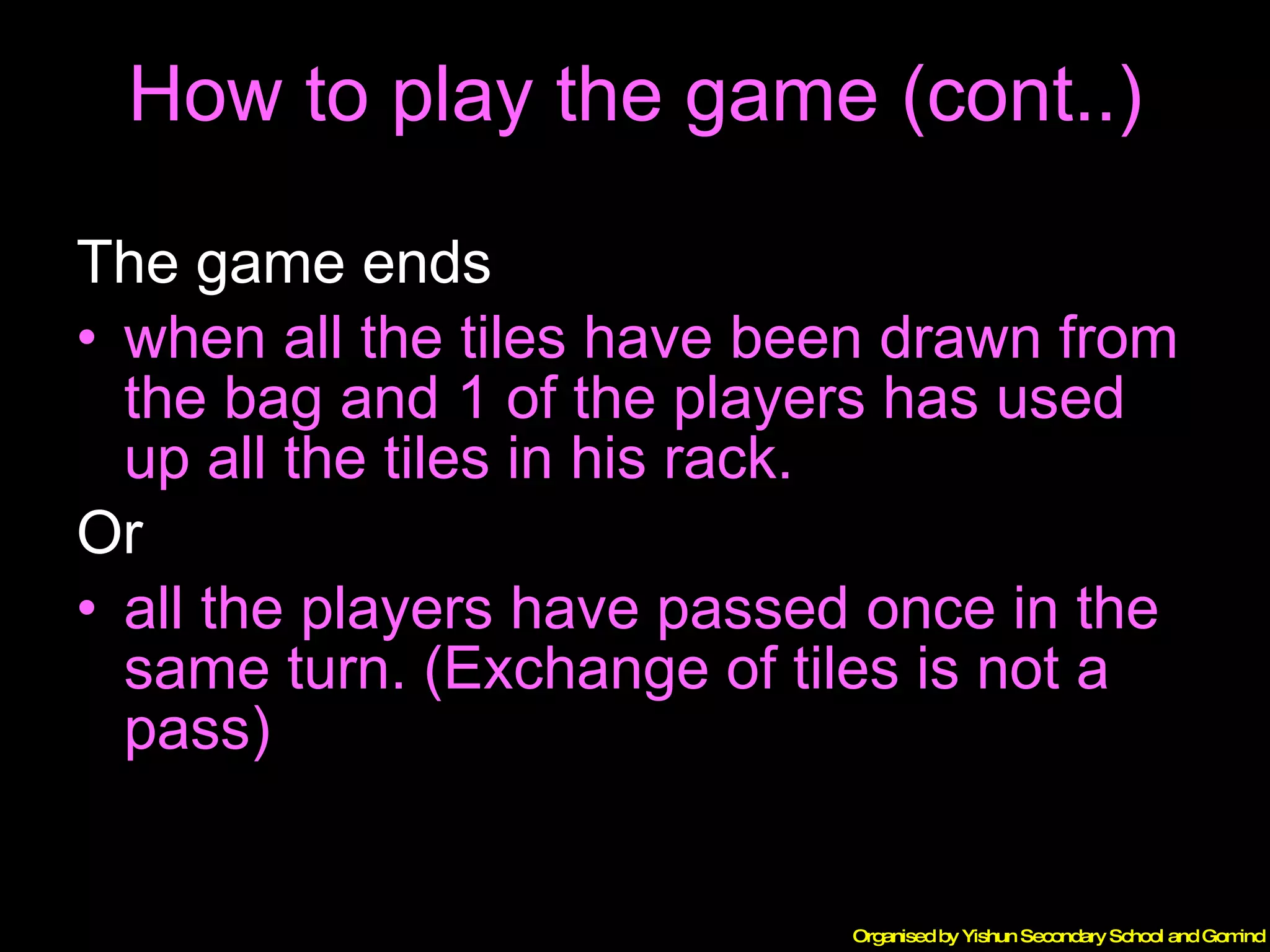 How to play the game (cont..) The game ends  when all the tiles have been drawn from the bag and 1 of the players has used up all the tiles in his rack. Or all the players have passed once in the same turn. (Exchange of tiles is not a pass) 