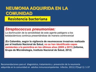 Streptococcus pneumoniae:
La disminución de la sensibilidad de este agente patógeno a los
betalactámicos continúa presentándose de manera controversial
(En Colombia, según la vigilancia de neumococos invasivos realizada
por el Instituto Nacional de Salud, no se han identificado cepas
resistentes a la penicilina en los últimos años (2009 a 2011) (Informe,
Grupo de Microbiología, Instituto Nacional de Salud, 2012)
Resistencia bacteriana
Recomendaciones para el diagnóstico, tratamiento y prevención de la neumonía
adquirida en la comunidad en adultos inmunocompetentes Infectio. 2013;17(Supl 1): 1-37
 